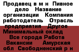 Продавец в м-н "Пивное дело › Название организации ­ Компания-работодатель › Отрасль предприятия ­ Другое › Минимальный оклад ­ 1 - Все города Работа » Вакансии   . Амурская обл.,Свободненский р-н